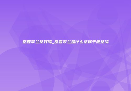 岳西翠兰茶好吗_岳西翠兰是什么茶属于绿茶吗