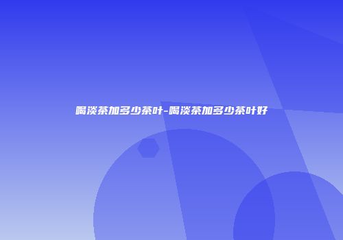 喝淡茶加多少茶叶-喝淡茶加多少茶叶好
