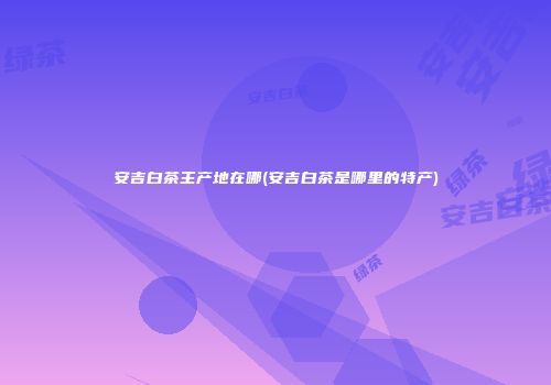 安吉白茶主产地在哪(安吉白茶是哪里的特产)