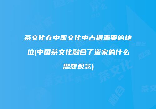 茶文化在中国文化中占据重要的地位(中国茶文化融合了道家的什么思想观念)