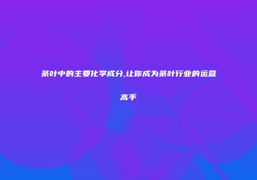 茶叶中的主要化学成分,让你成为茶叶行业的运营高手