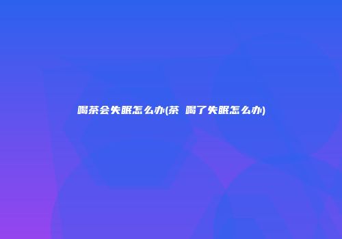 喝茶会失眠怎么办(茶π喝了失眠怎么办)