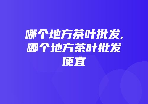 哪个地方茶叶批发,哪个地方茶叶批发便宜