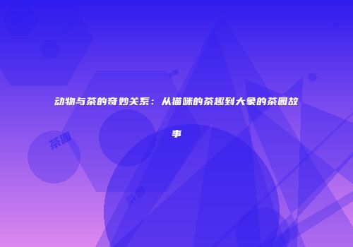 动物与茶的奇妙关系：从猫咪的茶趣到大象的茶园故事