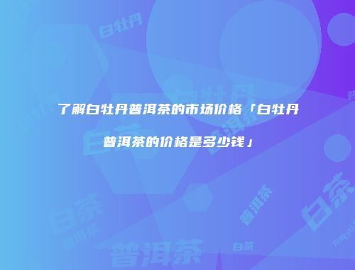 了解白牡丹普洱茶的市场价格「白牡丹普洱茶的价格是多少钱」
