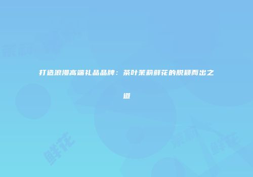 打造浪漫高端礼品品牌：茶叶茉莉鲜花的脱颖而出之道