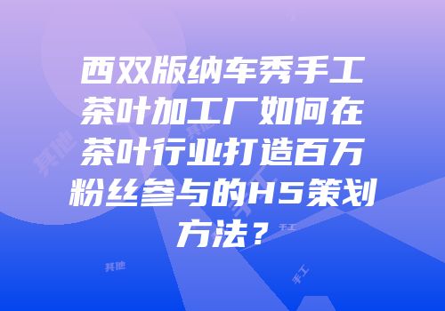 西双版纳车秀手工茶叶加工厂如何在茶叶行业打造百万粉丝参与的H5策划方法？