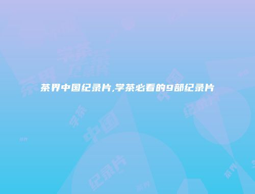 茶界中国纪录片,学茶必看的9部纪录片