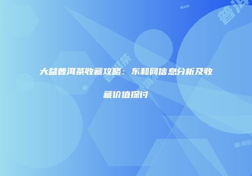 大益普洱茶收藏攻略：东和网信息分析及收藏价值探讨