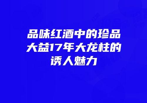 品味红酒中的珍品大益17年大龙柱的诱人魅力