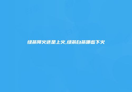 绿茶降火还是上火,绿茶白茶哪些下火