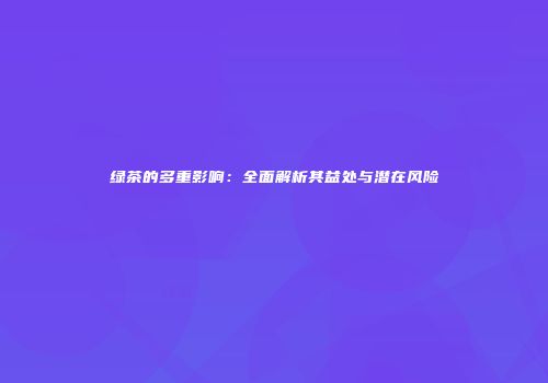 绿茶的多重影响：全面解析其益处与潜在风险