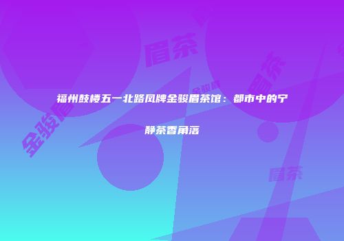福州鼓楼五一北路凤牌金骏眉茶馆：都市中的宁静茶香角落