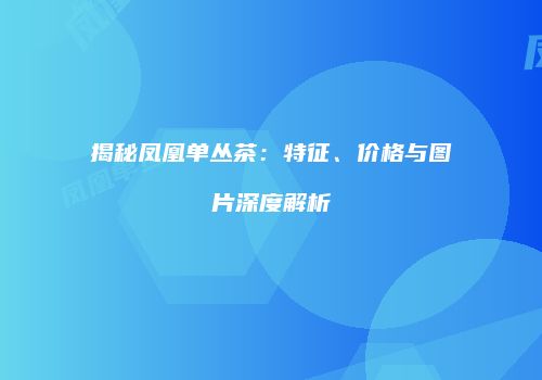 揭秘凤凰单丛茶：特征、价格与图片深度解析