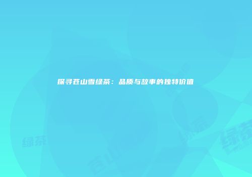 探寻苍山雪绿茶：品质与故事的独特价值