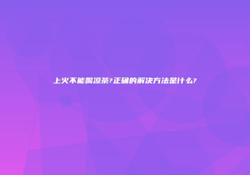上火不能喝凉茶?正确的解决方法是什么?