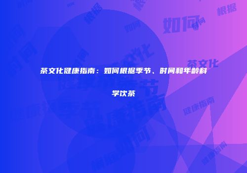 茶文化健康指南：如何根据季节、时间和年龄科学饮茶
