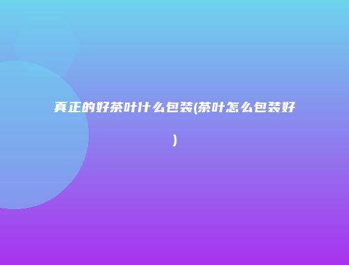 真正的好茶叶什么包装(茶叶怎么包装好)