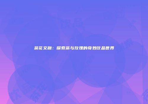 茶花交融：探索茶与玫瑰的奇妙饮品世界