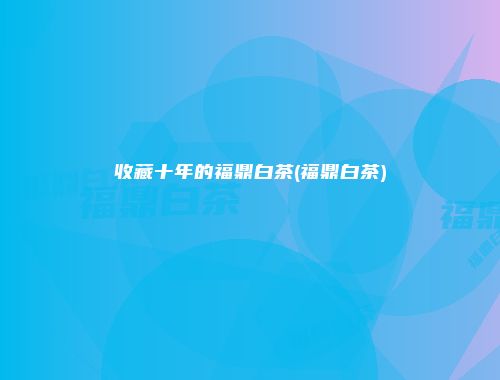 收藏十年的福鼎白茶(福鼎白茶)