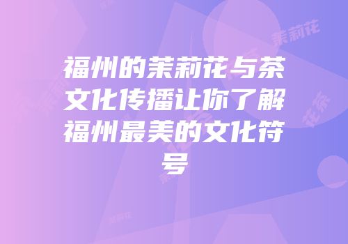 福州的茉莉花与茶文化传播让你了解福州最美的文化符号