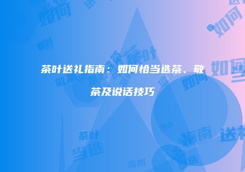 茶叶送礼指南：如何恰当选茶、敬茶及说话技巧