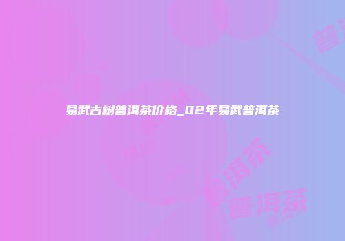 易武古树普洱茶价格_02年易武普洱茶