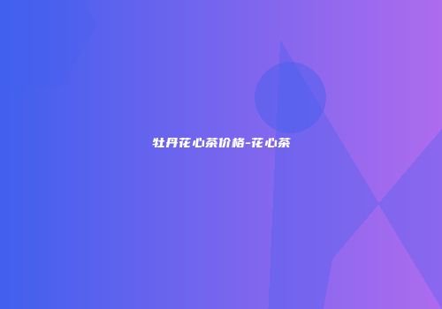 牡丹花心茶价格-花心茶