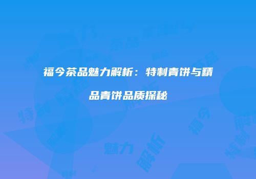 福今茶品魅力解析：特制青饼与精品青饼品质探秘
