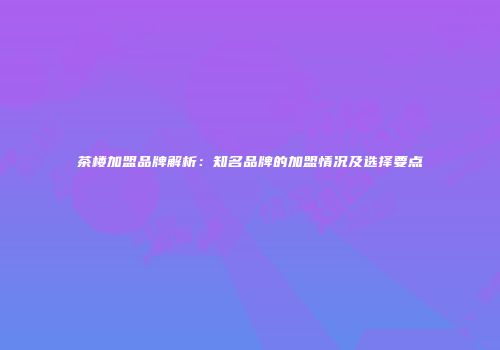 茶楼加盟品牌解析：知名品牌的加盟情况及选择要点