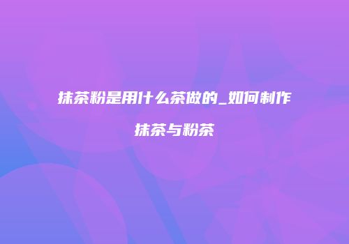 抹茶粉是用什么茶做的_如何制作抹茶与粉茶