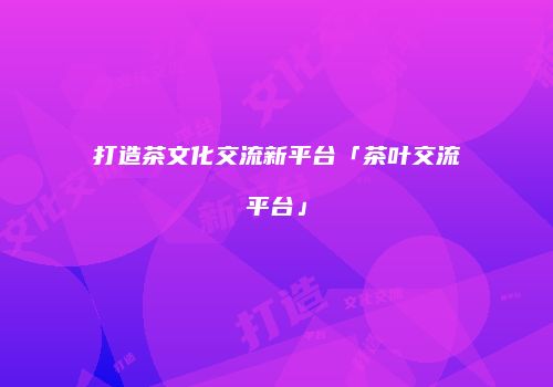 打造茶文化交流新平台「茶叶交流平台」
