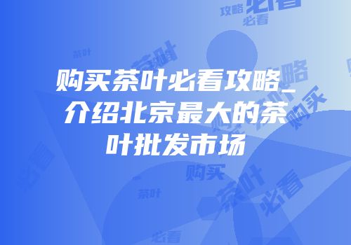 购买茶叶必看攻略_介绍北京最大的茶叶批发市场
