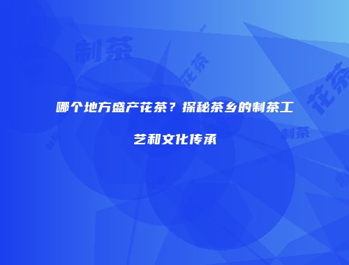 哪个地方盛产花茶？探秘茶乡的制茶工艺和文化传承