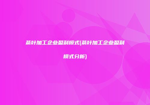 茶叶加工企业盈利模式(茶叶加工企业盈利模式分析)