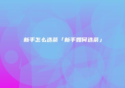 新手怎么选茶「新手如何选茶」