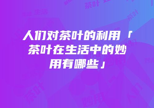 人们对茶叶的利用「茶叶在生活中的妙用有哪些」