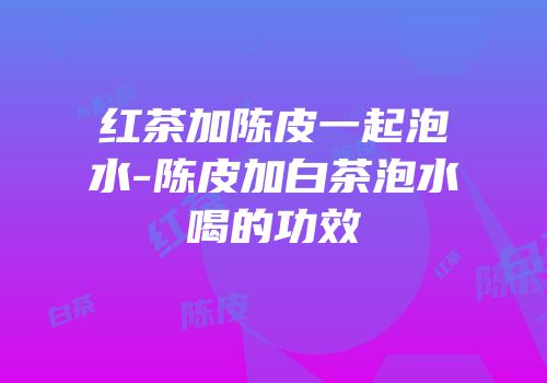 红茶加陈皮一起泡水-陈皮加白茶泡水喝的功效