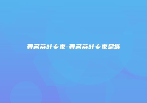 著名茶叶专家-著名茶叶专家是谁