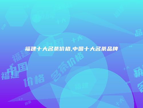 福建十大名茶价格,中国十大名茶品牌