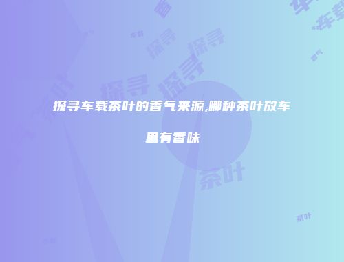 探寻车载茶叶的香气来源,哪种茶叶放车里有香味