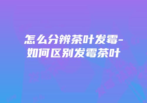 怎么分辨茶叶发霉-如何区别发霉茶叶