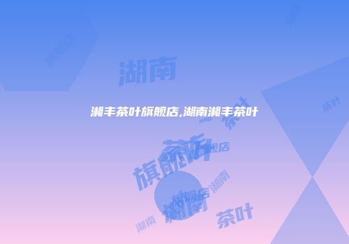 湘丰茶叶旗舰店,湖南湘丰茶叶