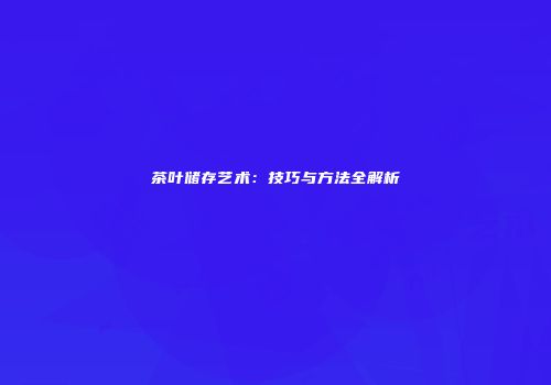 茶叶储存艺术：技巧与方法全解析