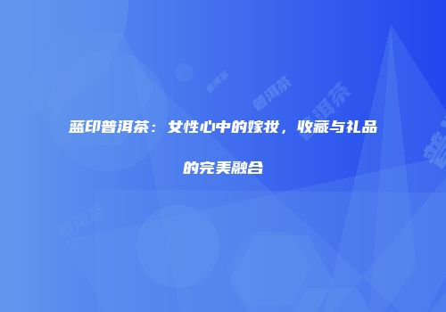 蓝印普洱茶：女性心中的嫁妆，收藏与礼品的完美融合