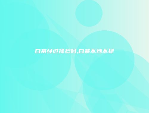 白茶经过揉捻吗,白茶不炒不揉