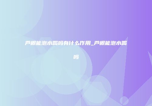 芦根能泡水喝吗有什么作用_芦根能泡水喝吗