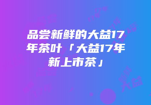 品尝新鲜的大益17年茶叶「大益17年新上市茶」
