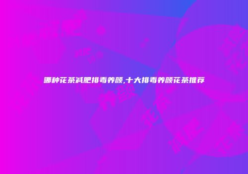 哪种花茶减肥排毒养颜,十大排毒养颜花茶推荐
