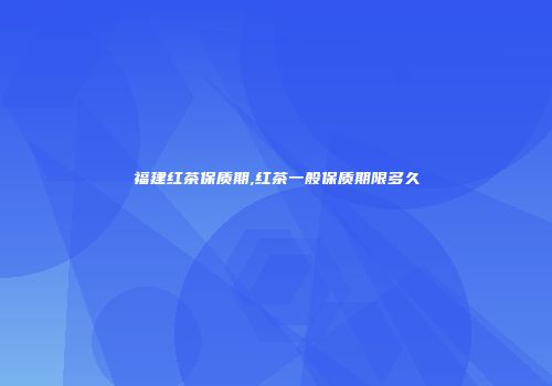 福建红茶保质期,红茶一般保质期限多久
